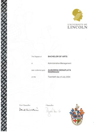 The Degree of
in
was conferred upon
on the
Vice Chancellor
UNIVERSITY OF
LINCOLN
BACHELOR OF ARTS
Administrative Management
ALMUDENA BONAPLATA
RODRIGUEZ
Twentieth day of July 2004
.Chancellor
 