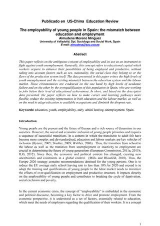 1
Publicado en US-China Education Review
The employability of young people in Spain: the mismatch between
education and employment
Almudena Moreno Mínguez
University of Valladolid. Dpt. Sociology and Social Work, Spain
E-mail: almudena@soc.uva.es
Abstract
This paper reflects on the ambiguous concept of employability and its use as an instrument to
fight against youth unemployment. Generally, this concept refers to educational capital which
workers acquire to enhance their possibilities of being employed and productive, without
taking into account factors such as sex, nationality, the social class they belong to or the
flaws of the production system itself. The data presented in this paper evince the high levels of
youth unemployment and the existing mismatch between the education system and the labour
market. These circumstances are evidenced on the one hand by high levels of academic
failure and on the other by the overqualification of this population in Spain, who are working
in jobs below their level of educational achievement. In short, and based on the descriptive
data presented, the paper reflects on how to make career and learning pathways more
flexible, reduce the existing segmentation in both education and the labour market, as well as
on the need to adapt education to available occupations and diminish the dropout rate.
Keywords: education, youth, employability, early school leaving, unemployment, Spain.
Introduction
Young people are the present and the future of Europe and a rich source of dynamism in our
societies. However, the social and economic inclusion of young people presumes and requires
a sequence of successful transitions. In a context in which the transitions to adult life have
become more complex and de-standardised, education and labour markets are key vehicles of
inclusion (Bynner, 2005; Stauber, 2009; Walther, 2006). Thus, the transition from school to
the labour as well as the transition from unemployment or inactivity to employment are
crucial in determining the future of young generations (European Commission, 2011a; 2011b;
ILO, 2012). Since then, the economic and political context has changed, creating new
uncertainties and constraints in a global context. (Mills and Blossfeld, 2010). Thus, the
Europe 2020 strategy contains recommendations destined for the young persons. One is to
reduce the EU average early school leaving rate to less than 10% by 2020 and second is to
adapt the training and qualifications of young people to the labor market needs to minimize
the effects of over-qualification on employment and productive structure. It impacts directly
on the employability of young people and contributes to breaking the cycle of deprivation,
social exclusion and poverty.
In the current economic crisis, the concept of “employability” is embedded in the economic
and political discourse, becoming a key factor to drive and promote employment. From the
economic perspective, it is understood as a set of factors, essentially related to education,
which meet the needs of employers regarding the qualification of their workers. It is a concept
 