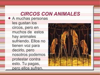 CIRCOS CON ANIMALES
 A muchas personas
les gustan los
circos, pero en
muchos de estos
hay animales
sufriendo. Ellos no
tienen voz para
decirlo, pero
nosotros podemos
protestar contra
esto. Tu pagas,
pero ellos sufren.
 