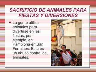 SACRIFICIO DE ANIMALES PARA
FIESTAS Y DIVERSIONES
 La gente utiliza
animales para
divertirse en las
fiestas, por
ejemplo, en
Pamplona en San
Fermines. Esto es
un abuso contra los
animales.
 