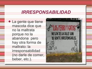 IRRESPONSABILIDAD
 La gente que tiene
mascota dice que
no la maltrata
porque no la
abandona pero
hay otra forma de
maltrato: la
irresponsabilidad
(no darle de comer,
beber, etc.).
 