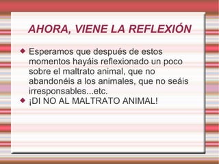 AHORA, VIENE LA REFLEXIÓN
 Esperamos que después de estos
momentos hayáis reflexionado un poco
sobre el maltrato animal, que no
abandonéis a los animales, que no seáis
irresponsables...etc.
 ¡DI NO AL MALTRATO ANIMAL!
 