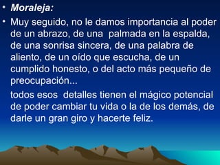 Moraleja:  Muy seguido, no le damos importancia al poder de un abrazo, de una  palmada en la espalda, de una sonrisa sincera, de una palabra de aliento, de un oído que escucha, de un cumplido honesto, o del acto más pequeño de preocupación...  todos esos  detalles tienen el mágico potencial de poder cambiar tu vida o la de los demás, de darle un gran giro y hacerte feliz.  