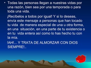 Todas las personas llegan a nuestras vidas por una razón, bien sea por una temporada o para toda una vida.  ¡Recíbelos a todos por igual! Y si lo deseas, envía este mensaje a personas que han tocado tu vida  de manera especial de una u otra forma, en una  situación, en una parte de tu existencia o en tu  vida entera así como lo has hecho tu con la mía.  !AH!... Y TRATA DE ALMORZAR CON DIOS SIEMPRE!.. 