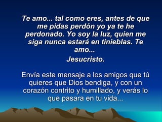 Te amo... tal como eres, antes de que me pidas perdón yo ya te he perdonado. Yo soy la luz, quien me siga nunca estará en tinieblas. Te amo...  Jesucristo. Envía este mensaje a los amigos que tú quieres que Dios bendiga, y con un corazón contrito y humillado, y verás lo que pasara en tu vida... 