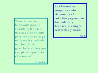 “ Para mí, es su hermanito porque cuando están en el tranvía, el chico mira para ver que no haga nada malo y cuidarlo mucho.  No le gustaba hacerlo y por eso pienso que él es el hermano”  Roxana  Es el hermano porque cuando viajaron en el colectivo pagaron los dos boletos y después le compró caramelos y maní. Iván 
