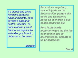 Yo pienso que es su hermano porque si fuera una planta, no lo llevaría a pasear al centro.  Además, se pone mañoso y en el tranvía, no dejan subir animales, por lo tanto, debe ser su hermano. Marcelo Para mí, es su primo, o sea, el hijo de su tía Encarnación, porque ella decía que siempre se ponía en el charco o que comía maní con ella. Pero la pista más importante que me dio fue cuando dijo que se mueran todos, excepto la tía Encarnación. David 