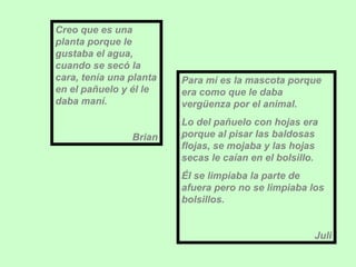 Creo que es una planta porque le gustaba el agua, cuando se secó la cara, tenía una planta en el pañuelo y él le daba maní. Brian Para mí es la mascota porque era como que le daba vergüenza por el animal.  Lo del pañuelo con hojas era porque al pisar las baldosas flojas, se mojaba y las hojas secas le caían en el bolsillo. Él se limpiaba la parte de afuera pero no se limpiaba los bolsillos. Juli 