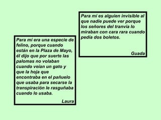 Para mí era una especie de felino, porque cuando están en la Plaza de Mayo, él dijo que por suerte las palomas no volaban cuando veían un gato y que la hoja que encontraba en el pañuelo que usaba para secarse la transpiración le rasguñaba cuando lo usaba. Laura Para mí es alguien invisible al que nadie puede ver porque los señores del tranvía lo miraban con cara rara cuando pedía dos boletos. Guada 