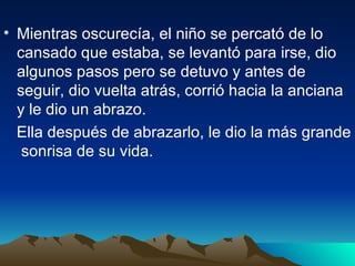 Mientras oscurecía, el niño se percató de lo cansado que estaba, se levantó para irse, dio algunos pasos pero se detuvo y antes de seguir, dio vuelta atrás, corrió hacia la anciana y le dio un abrazo.  Ella después de abrazarlo, le dio la más grande  sonrisa de su vida.   