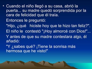 Cuando el niño llegó a su casa, abrió la puerta... su madre quedó sorprendida por la cara de felicidad que él traía.  Entonces le preguntó:  "Hijo, ¿qué  hiciste hoy que te hizo tan feliz?".  El niño le  contestó "¡Hoy almorcé con Dios!"...  Y antes de que su madre contestara algo, él añadió:  "Y ¿sabes qué? ¡Tiene la sonrisa más hermosa que he visto!"  