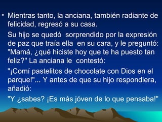 Mientras tanto, la anciana, también radiante de felicidad, regresó a su casa.  Su hijo se quedó  sorprendido por la expresión de paz que traía ella  en su cara, y le preguntó: "Mamá, ¿qué hiciste hoy que te ha puesto tan feliz?" La anciana le  contestó:  "¡Comí pastelitos de chocolate con Dios en el parque!"... Y antes de que su hijo respondiera, añadió:  "Y ¿sabes? ¡Es más jóven de lo que pensaba!"   