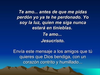 Te amo... antes de que me pidas perdón yo ya te he perdonado. Yo soy la luz, quien me siga nunca estará en tinieblas.  Te amo...  Jesucristo. Envía este mensaje a los amigos que tú quieres que Dios bendiga, con un corazón contrito y humillado... 