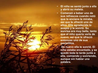 El niño se sentó junto a ella y abrió su maleta.  Comenzó a beber uno de sus refrescos cuando notó que la anciana le miraba, así que le ofreció uno de ellos. Ella agradecida lo aceptó y le sonrió. Su sonrisa era muy bella, tanto que el niño quería verla de nuevo, así que le ofreció entonces uno de sus pastelillos.  De nuevo ella le sonrió. El niño estaba encantado, y se quedó toda la tarde junto a ella, comiendo y sonriendo, aunque sin hablar una palabra.   