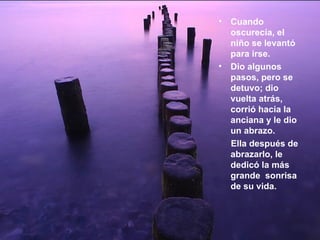 Cuando oscurecía, el niño se levantó para irse.  Dio algunos pasos, pero se detuvo; dio vuelta atrás, corrió hacia la anciana y le dio un abrazo.  Ella después de abrazarlo, le dedicó la más grande  sonrisa de su vida.   