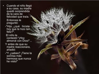 Cuando el niño llegó a su casa, su madre quedó sorprendida de la cara de felicidad que traía.  Entonces le preguntó:  -"Hijo, ¿qué  hiciste hoy que te hizo tan feliz?".  El niño le  contestó:"¡Hoy almorcé con Dios!"...  Y antes de que su madre reaccionara, añadió:  -"Y ¿sabes? ¡Tiene la sonrisa más hermosa que nunca he visto!"  