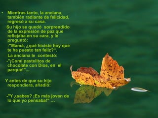 Mientras tanto, la anciana, también radiante de felicidad, regresó a su casa.  Su hijo se quedó  sorprendido de la expresión de paz que reflejaba en su cara, y le preguntó:  -"Mamá, ¿qué hiciste hoy que te ha puesto tan feliz?“.  La anciana le  contestó:  -"¡Comí pastelitos de chocolate con Dios, en  el parque!"...  Y antes de que su hijo respondiera, añadió:  -"Y ¿sabes? ¡Es más joven de lo que yo pensaba!"  … 