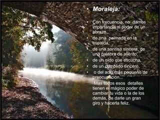 Moraleja: Con frecuencia, no  damos importancia al poder de un abrazo,  de una  palmada en la espalda,  de una sonrisa sincera, de una palabra de aliento,  de un oído que escucha,  de un cumplido sincero, o del acto más pequeño de preocupación...  Mas todos esos  detalles tienen el mágico poder de  cambiar tu vida o la de los demás, de darle un gran giro y hacerla feliz.  