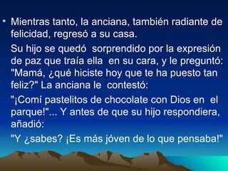 • Mientras tanto, la anciana, también radiante de
  felicidad, regresó a su casa.
  Su hijo se quedó sorprendido por la expresión
  de paz que traía ella en su cara, y le preguntó:
  "Mamá, ¿qué hiciste hoy que te ha puesto tan
  feliz?" La anciana le contestó:
  "¡Comí pastelitos de chocolate con Dios en el
  parque!"... Y antes de que su hijo respondiera,
  añadió:
  "Y ¿sabes? ¡Es más jóven de lo que pensaba!"
 