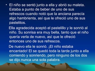 El niño se sentó junto a ella y abrió su maleta. Estaba a punto de beber de uno de sus refrescos cuando notó que la anciana parecía algo hambrienta, así que le ofreció uno de sus pastelitos.  Ella agradecida aceptó el pastelillo y le sonrió al niño. Su sonrisa era muy bella, tanto que el niño quería verla de nuevo, así que le ofreció entonces uno de sus refrescos.  De nuevo ella le sonrió. ¡El niño estaba encantado! El se quedó toda la tarde junto a ella comiendo y sonriendo, pero ninguno de los dos se dijo nunca una sola palabra.   