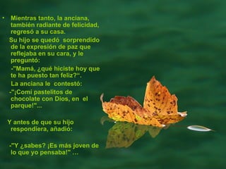 Mientras tanto, la anciana, también radiante de felicidad, regresó a su casa.  Su hijo se quedó  sorprendido de la expresión de paz que reflejaba en su cara, y le preguntó:  -"Mamá, ¿qué hiciste hoy que te ha puesto tan feliz?“.  La anciana le  contestó:  -"¡Comí pastelitos de chocolate con Dios, en  el parque!"...  Y antes de que su hijo respondiera, añadió:  -"Y ¿sabes? ¡Es más joven de lo que yo pensaba!"  … 