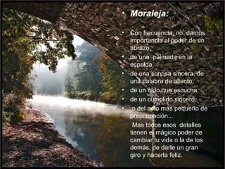 Moraleja: Con frecuencia, no  damos importancia al poder de un abrazo,  de una  palmada en la espalda,  de una sonrisa sincera, de una palabra de aliento,  de un oído que escucha,  de un cumplido sincero, o del acto más pequeño de preocupación...  Mas todos esos  detalles tienen el mágico poder de  cambiar tu vida o la de los demás, de darle un gran giro y hacerla feliz.  