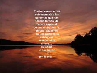 Y si lo deseas, envía este mensaje a las personas que han tocado tu vida  de manera especial,  de una u otra forma,  en una  situación, en una parte de tu existencia  o en tu  vida entera…  así como  lo has hecho tú  con la mía.  