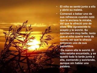 El niño se sentó junto a ella y abrió su maleta.  Comenzó a beber uno de sus refrescos cuando notó que la anciana le miraba, así que le ofreció uno de ellos. Ella agradecida lo aceptó y le sonrió. Su sonrisa era muy bella, tanto que el niño quería verla de nuevo, así que le ofreció entonces uno de sus pastelillos.  De nuevo ella le sonrió. El niño estaba encantado, y se quedó toda la tarde junto a ella, comiendo y sonriendo, aunque sin hablar una palabra.   