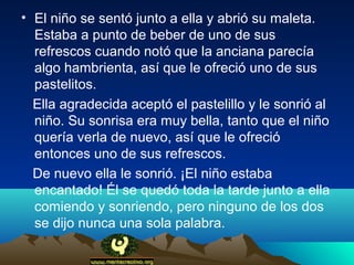 • El niño se sentó junto a ella y abrió su maleta.
  Estaba a punto de beber de uno de sus
  refrescos cuando notó que la anciana parecía
  algo hambrienta, así que le ofreció uno de sus
  pastelitos.
  Ella agradecida aceptó el pastelillo y le sonrió al
  niño. Su sonrisa era muy bella, tanto que el niño
  quería verla de nuevo, así que le ofreció
  entonces uno de sus refrescos.
  De nuevo ella le sonrió. ¡El niño estaba
  encantado! Él se quedó toda la tarde junto a ella
  comiendo y sonriendo, pero ninguno de los dos
  se dijo nunca una sola palabra.
 