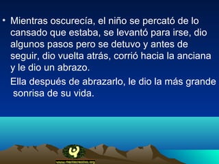 • Mientras oscurecía, el niño se percató de lo
  cansado que estaba, se levantó para irse, dio
  algunos pasos pero se detuvo y antes de
  seguir, dio vuelta atrás, corrió hacia la anciana
  y le dio un abrazo.
  Ella después de abrazarlo, le dio la más grande
   sonrisa de su vida.
 