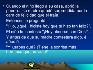 • Cuando el niño llegó a su casa, abrió la
  puerta... su madre quedó sorprendida por la
  cara de felicidad que él traía.
  Entonces le preguntó:
  "Hijo, ¿qué hiciste hoy que te hizo tan feliz?".
  El niño le contestó "¡Hoy almorcé con Dios!"...
  Y antes de que su madre contestara algo, él
  añadió:
  "Y ¿sabes qué? ¡Tiene la sonrisa más
  hermosa que he visto!"
 