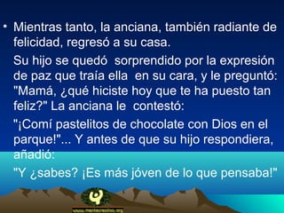 • Mientras tanto, la anciana, también radiante de
  felicidad, regresó a su casa.
  Su hijo se quedó sorprendido por la expresión
  de paz que traía ella en su cara, y le preguntó:
  "Mamá, ¿qué hiciste hoy que te ha puesto tan
  feliz?" La anciana le contestó:
  "¡Comí pastelitos de chocolate con Dios en el
  parque!"... Y antes de que su hijo respondiera,
  añadió:
  "Y ¿sabes? ¡Es más jóven de lo que pensaba!"
 
