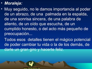 • Moraleja:
• Muy seguido, no le damos importancia al poder
  de un abrazo, de una palmada en la espalda,
  de una sonrisa sincera, de una palabra de
  aliento, de un oído que escucha, de un
  cumplido honesto, o del acto más pequeño de
  preocupación...
  Todos esos detalles tienen el mágico potencial
  de poder cambiar tu vida o la de los demás, de
  darle un gran giro y hacerte feliz.
 