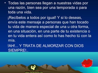 • Todas las personas llegan a nuestras vidas por
  una razón, bien sea por una temporada o para
  toda una vida.
  ¡Recíbelos a todos por igual! Y si lo deseas,
  envía este mensaje a personas que han tocado
  tu vida de manera especial de una u otra forma,
  en una situación, en una parte de tu existencia o
  en tu vida entera así como lo has hecho tú con la
  mía.
  !AH!... Y TRATA DE ALMORZAR CON DIOS
  SIEMPRE!..
 