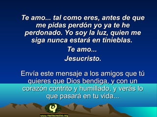 Te amo... tal como eres, antes de que
    me pidas perdón yo ya te he
 perdonado. Yo soy la luz, quien me
   siga nunca estará en tinieblas.
               Te amo...
              Jesucristo.

Envía este mensaje a los amigos que tú
  quieres que Dios bendiga, y con un
corazón contrito y humillado, y verás lo
        que pasará en tu vida...
 