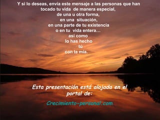 Y si lo deseas, envía este mensaje a las personas que han
tocado tu vida de manera especial,
de una u otra forma,
en una situación,
en una parte de tu existencia
o en tu vida entera…
así como
lo has hecho
tú
con la mía.
Esta presentación está alojada en el
portal de:
Crecimiento-personal.com
 