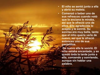 • El niño se sentó junto a ella
y abrió su maleta.
• Comenzó a beber uno de
sus refrescos cuando notó
que la anciana le miraba,
así que le ofreció uno de
ellos. Ella agradecida lo
aceptó y le sonrió. Su
sonrisa era muy bella, tanto
que el niño quería verla de
nuevo, así que le ofreció
entonces uno de sus
pastelillos.
• De nuevo ella le sonrió. El
niño estaba encantado, y se
quedó toda la tarde junto a
ella, comiendo y sonriendo,
aunque sin hablar una
palabra.
 