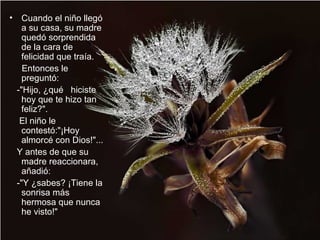 • Cuando el niño llegó
a su casa, su madre
quedó sorprendida
de la cara de
felicidad que traía.
Entonces le
preguntó:
-"Hijo, ¿qué hiciste
hoy que te hizo tan
feliz?".
El niño le
contestó:"¡Hoy
almorcé con Dios!"...
Y antes de que su
madre reaccionara,
añadió:
-"Y ¿sabes? ¡Tiene la
sonrisa más
hermosa que nunca
he visto!"
 