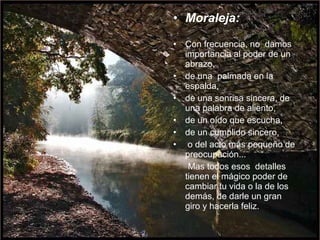 • Moraleja:
• Con frecuencia, no damos
importancia al poder de un
abrazo,
• de una palmada en la
espalda,
• de una sonrisa sincera, de
una palabra de aliento,
• de un oído que escucha,
• de un cumplido sincero,
• o del acto más pequeño de
preocupación...
Mas todos esos detalles
tienen el mágico poder de
cambiar tu vida o la de los
demás, de darle un gran
giro y hacerla feliz.
 