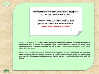 All’art. 11 al punto n. 3: “Qualora invece non risulti assegnabile almeno il 66% delle aree messe a
disposizione con il bando, la procedura viene temporaneamente sospesa in attesa delle
determinazioni del Comune da assumere con atto di giunta.” Prescrizione questa che si ritrova anche
all’art. 8.1.3. del Bando.
All’art. 16, n. 7, della Convenzione (Obblighi della Pianvallico) si legge: “Individuare con procedure
negoziali dirette eventuali soggetti interessati ai lotti (o sub-lotti) rimasti scoperti a seguito della
procedura di evidenza pubblica di assegnazione (bando), a prezzi e condizioni non inferiori a quelli del
bando.”
Deliberazione Giunta Comunale di Scarperia
n. 106 del 24 settembre 2010
Convenzione con la Pianvallico SpA
per la formazione e attuazione del
“P.I.P. area Petrona La Torre”
timeline
 
