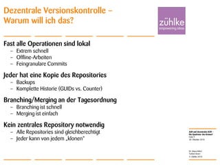 ALM und dezentrales SCM –
Die Quadratur des Kreises?
© Zühlke 2010
28. Oktober 2010
Dr. Klaus Alfert
Torben Knerr
Folie 9
Dezentrale Versionskontrolle –
Warum will ich das?
Fast alle Operationen sind lokal
– Extrem schnell
– Offline-Arbeiten
– Feingranulare Commits
Jeder hat eine Kopie des Repositories
– Backups
– Komplette Historie (GUIDs vs. Counter)
Branching/Merging an der Tagesordnung
– Branching ist schnell
– Merging ist einfach
Kein zentrales Repository notwendig
– Alle Repositories sind gleichberechtigt
– Jeder kann von jedem „klonen“
 