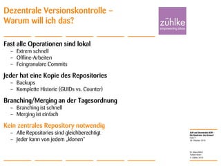 ALM und dezentrales SCM –
Die Quadratur des Kreises?
© Zühlke 2010
28. Oktober 2010
Dr. Klaus Alfert
Torben Knerr
Folie 9
Dezentrale Versionskontrolle –
Warum will ich das?
Fast alle Operationen sind lokal
– Extrem schnell
– Offline-Arbeiten
– Feingranulare Commits
Jeder hat eine Kopie des Repositories
– Backups
– Komplette Historie (GUIDs vs. Counter)
Branching/Merging an der Tagesordnung
– Branching ist schnell
– Merging ist einfach
Kein zentrales Repository notwendig
– Alle Repositories sind gleichberechtigt
– Jeder kann von jedem „klonen“
 