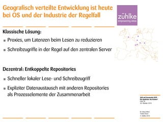ALM und dezentrales SCM –
Die Quadratur des Kreises?
© Zühlke 2010
28. Oktober 2010
Dr. Klaus Alfert
Torben Knerr
Folie 20
Geografisch verteilte Entwicklung ist heute
bei OS und der Industrie der Regelfall
Klassische Lösung:
• Proxies, um Latenzen beim Lesen zu reduzieren
• Schreibzugriffe in der Regel auf den zentralen Server
Dezentral: Entkoppelte Repositories
• Schneller lokaler Lese- und Schreibzugriff
• Expliziter Datenaustausch mit anderen Repositories
als Prozesselemente der Zusammenarbeit
 