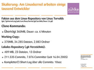 ALM und dezentrales SCM –
Die Quadratur des Kreises?
© Zühlke 2010
28. Oktober 2010
Dr. Klaus Alfert
Torben Knerr
Folie 21
Skalierung: Am Linuxkernel arbeiten einige
tausend Entwickler
Fakten aus dem Linux-Repository von Linus Torvalds
(git://git.kernel.org/pub/scm/linux/kernel/git/torvalds/linux-2.6.git)
Clone-Kommando:
• Überträgt 360MB, Dauer: ca. 6 Minuten
Working-Copy:
• 370MB, 34.285 Dateien, 2.083 Ordner
Lokales Repository (.git-Verzeichnis):
• 409 MB, 23 Dateien, 13 Ordner
• 211.535 Commits, 7.076 Committer (seit 16.04.2005)
• Kompletter(!) Short-Log über alle Commits: 10sec
 