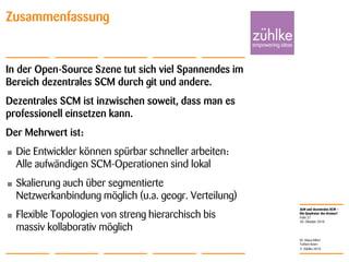 ALM und dezentrales SCM –
Die Quadratur des Kreises?
© Zühlke 2010
28. Oktober 2010
Dr. Klaus Alfert
Torben Knerr
Folie 27
Zusammenfassung
In der Open-Source Szene tut sich viel Spannendes im
Bereich dezentrales SCM durch git und andere.
Dezentrales SCM ist inzwischen soweit, dass man es
professionell einsetzen kann.
Der Mehrwert ist:
• Die Entwickler können spürbar schneller arbeiten:
Alle aufwändigen SCM-Operationen sind lokal
• Skalierung auch über segmentierte
Netzwerkanbindung möglich (u.a. geogr. Verteilung)
• Flexible Topologien von streng hierarchisch bis
massiv kollaborativ möglich
 