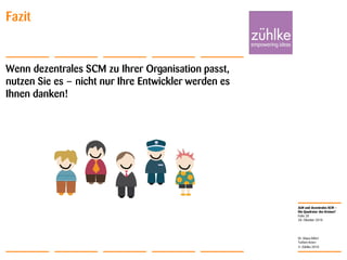 ALM und dezentrales SCM –
Die Quadratur des Kreises?
© Zühlke 2010
28. Oktober 2010
Dr. Klaus Alfert
Torben Knerr
Folie 28
Fazit
Wenn dezentrales SCM zu Ihrer Organisation passt,
nutzen Sie es – nicht nur Ihre Entwickler werden es
Ihnen danken!
 