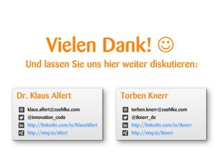 Vielen Dank! 
Und lassen Sie uns hier weiter diskutieren:
Torben Knerr
torben.knerr@zuehlke.com
@tknerr_de
http://linkedin.com/in/tknerr
http://xing.to/tknerr
Dr. Klaus Alfert
klaus.alfert@zuehlke.com
@innovation_code
http://linkedin.com/in/KlausAlfert
http://xing.to/alfert
 