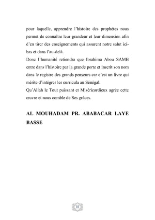 10
pour laquelle, apprendre l’histoire des prophètes nous
permet de connaître leur grandeur et leur dimension afin
d’en tirer des enseignements qui assurent notre salut ici-
bas et dans l’au-delà.
Donc l’humanité retiendra que Ibrahima Abou SAMB
entre dans l’histoire par la grande porte et inscrit son nom
dans le registre des grands penseurs car c’est un livre qui
mérite d’intégrer les curricula au Sénégal.
Qu’Allah le Tout puissant et Miséricordieux agrée cette
œuvre et nous comble de Ses grâces.
AL MOUHADAM PR. ABABACAR LAYE
BASSE
 