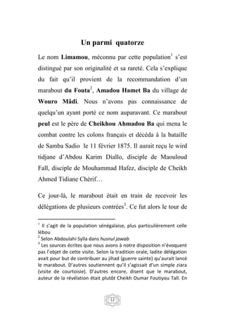 12
Un parmi quatorze
Le nom Limamou, méconnu par cette population1
s’est
distingué par son originalité et sa rareté. Cela s’explique
du fait qu’il provient de la recommandation d’un
marabout du Fouta2
, Amadou Hamet Ba du village de
Wouro Mâdi. Nous n’avons pas connaissance de
quelqu’un ayant porté ce nom auparavant. Ce marabout
peul est le père de Cheikhou Ahmadou Ba qui mena le
combat contre les colons français et décéda à la bataille
de Samba Sadio le 11 février 1875. Il aurait reçu le wird
tidjane d’Abdou Karim Diallo, disciple de Maouloud
Fall, disciple de Mouhammad Hafez, disciple de Cheikh
Ahmed Tidiane Chérif…
Ce jour-là, le marabout était en train de recevoir les
délégations de plusieurs contrées3
. Ce fut alors le tour de
1
Il s’agit de la population sénégalaise, plus particulièrement celle
lébou
2
Selon Abdoulahi Sylla dans husnul jawab
3
Les sources écrites que nous avons à notre disposition n’évoquent
pas l’objet de cette visite. Selon la tradition orale, ladite délégation
avait pour but de contribuer au jihad (guerre sainte) qu’aurait lancé
le marabout. D’autres soutiennent qu’il s’agissait d’un simple ziara
(visite de courtoisie). D’autres encore, disent que le marabout,
auteur de la révélation était plutôt Cheikh Oumar Foutiyou Tall. En
 