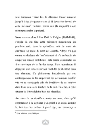 14
seul Limamou Thiaw fils de Alassane Thiaw survécut
jusqu’à l’âge de quarante ans où il devra être investi de
cette mission6
. Certains parmi eux (la majorité) n’ont
même pas atteint la puberté.
Nous sommes alors à l’an 1261 de l’hégire (1843-1844),
l’année où eut lieu cette naissance miraculeuse du
prophète noir, dans la quinzième nuit du mois de
cha’baan. Sa mère du nom de Coumba Ndoye n’a pas
connu les douleurs de l’enfantement ni n’a eu besoin de
couper un cordon ombilical ; cela parmi les miracles du
futur messager de la fin des temps. Etant nourrisson, il
dégageait une lumière sur son front dès qu’il entrait dans
une chambre. Ce phénomène inexplicable par ses
contemporains ne les empêchait pas de toujours vouloir
être en sa compagnie afin de bénéficier de sa lumière
dans leurs cases à la tombée de la nuit. En effet, à cette
époque-là, l’électricité n’était pas répandue.
Au cours de sa deuxième année sur terre, alors qu’il
commençait à se déplacer d’un point à un autre, comme
le font tous les enfants à pareil âge, on commença à
6
Une mission prophétique
 